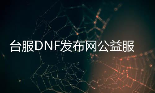 台服DNF发布网公益服发布网（dnf台湾服）