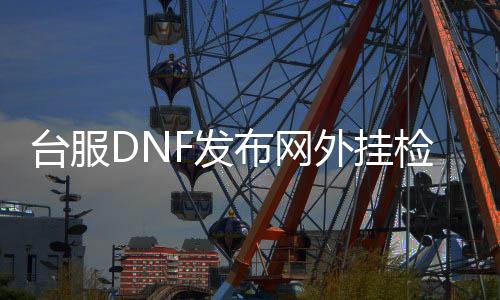台服DNF发布网外挂检测（dnf台服外网架设）