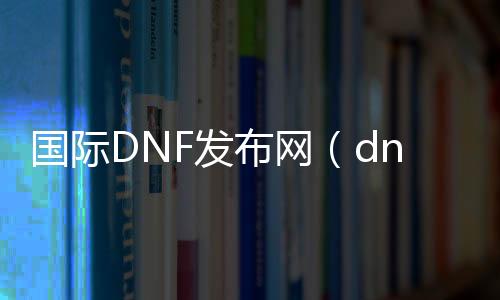 国际DNF发布网（dnf国际服是什么）