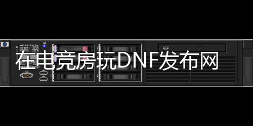 在电竞房玩DNF发布网（游戏电竞房装修）