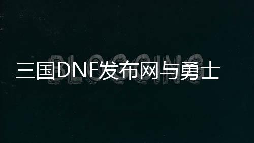 三国DNF发布网与勇士私服（手游DNF发布网三国攻略视频）