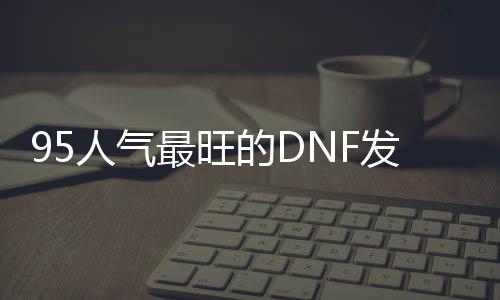 95人气最旺的DNF发布网（95版本DNF发布网职业排行榜）