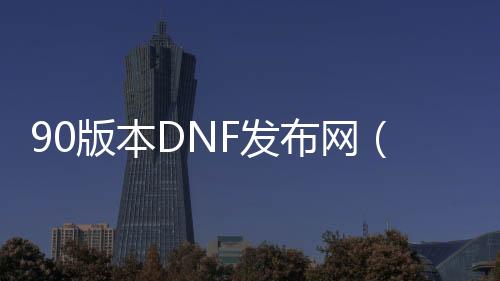 90版本DNF发布网（DNF发布网与勇士90版本是什么时候出的）