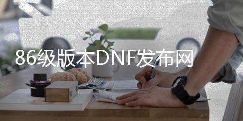 86级版本DNF发布网（DNF发布网86版本怀旧）