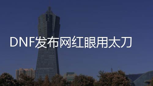 DNF发布网红眼用太刀还是巨剑（dnf红眼带太刀还是巨剑）