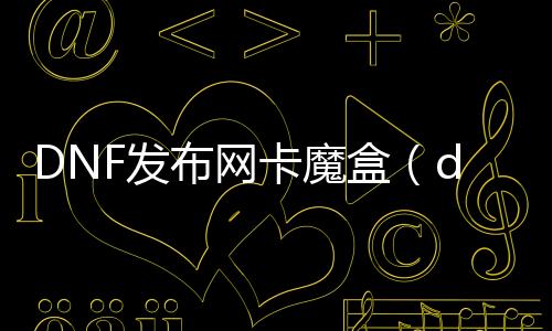 DNF发布网卡魔盒（dnf魔盒叫什么名字）