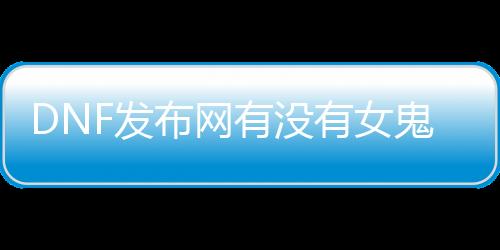 DNF发布网有没有女鬼剑（DNF发布网女鬼剑时装大全）