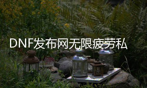 DNF发布网无限疲劳私服（DNF发布网无限疲劳的话会出现什么情况）