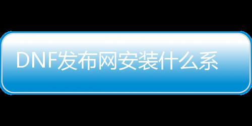 DNF发布网安装什么系统不闪退