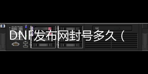DNF发布网封号多久（dnf封号多久后能申请申诉）