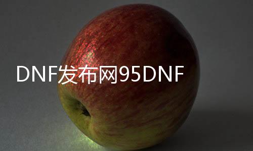 DNF发布网95DNF发布网与勇士私服（95版本DNF发布网）