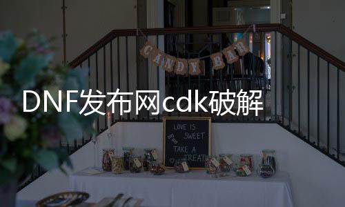 DNF发布网cdk破解（破解版dnf）