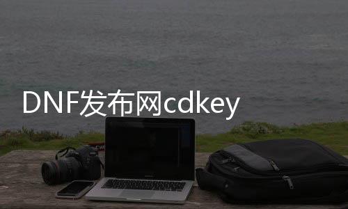 DNF发布网cdkey生成器（DNF发布网cdkey兑换码领取免费）