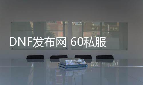 DNF发布网 60私服 ce过（DNF发布网60版本官方）