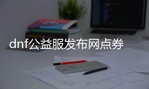 dnf公益服发布网点券（如何获取和使用dnf公益服发布网点券）