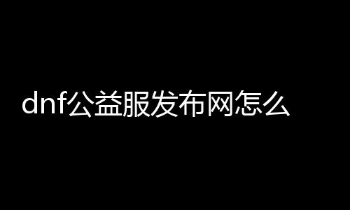 dnf公益服发布网怎么获取gm权限（dnf公益服发布网哪个值得一玩）