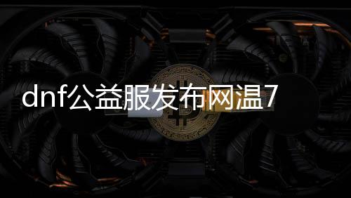 dnf公益服发布网温7系统详解，dnf公益服发布网温7系统玩法攻略