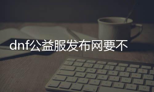 dnf公益服发布网要不要钱（了解DNF公益服发布网的收费情况）