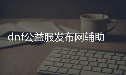 dnf公益服发布网辅助软件有哪些值得推荐的，dnf公益服发布网辅助软件使用方法详解