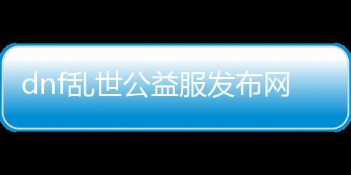 dnf乱世公益服发布网（最新版本介绍和玩法攻略）