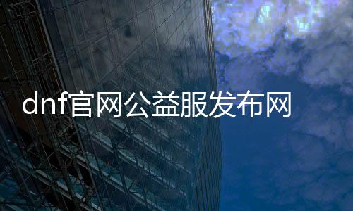 dnf官网公益服发布网手游排行榜（DNF发布网公益服发布网）