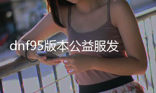 dnf95版本公益服发布网深渊（DNF发布网与勇士95深渊）