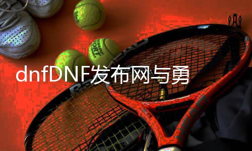 dnfDNF发布网与勇士95公益服发布网（体验最新版本的乐趣与刺激）