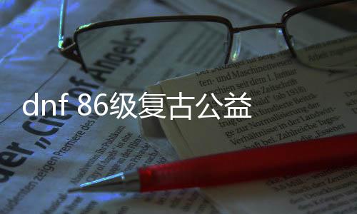 dnf 86级复古公益服发布网（dnf86复古版）