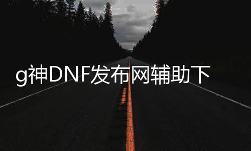 g神DNF发布网辅助下载（dnf神话辅助）