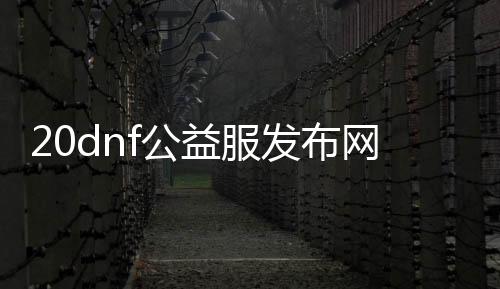 20dnf公益服发布网怎么找,20dnf公益服发布网最新发布信息