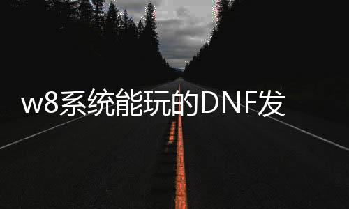 w8系统能玩的DNF发布网（win8系统可以玩dnf吗）